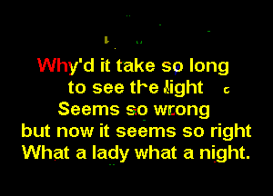 l

Why'd it take 59) long
to see the .light 6
Seems 99 wrong
but now it seems so right
What a lady what a night.