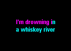 I'm drowning in

a whiskey river