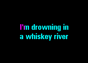 I'm drowning in

a whiskey river