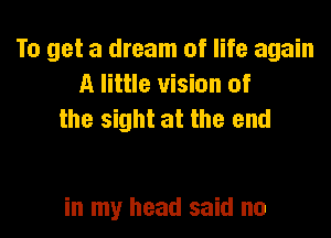 To get a dream of life again
A little vision of
the sight at the end

in my head said no