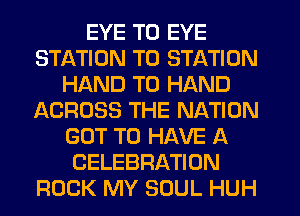 EYE T0 EYE
STATION T0 STATION
HAND T0 HAND
ACROSS THE NATION
GOT TO HAVE A
CELEBRATION
ROCK MY SOUL HUH