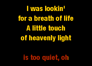 l was lookin'
for a breath of life
A little touch

of heavenly light

is too quiet, oh