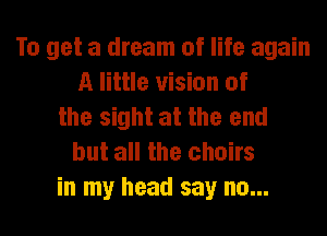 To get a dream of life again
A little vision of
the sight at the end
but all the chairs
in my head say no...