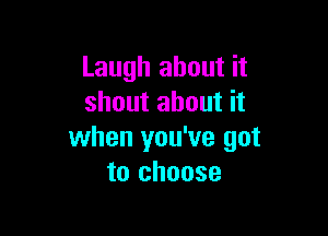 Laugh about it
shout about it

when you've got
to choose