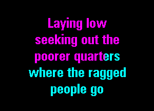 Laying low
seeking out the

poorer quarters
where the ragged

people go