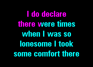 I do declare
there were times

when I was so
lonesome I took
some comfort there