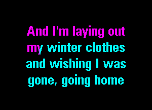 And I'm laying out
my winter clothes

and wishing I was
gone, going home