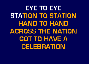 EYE T0 EYE
STATION T0 STATION
HAND T0 HAND
ACROSS THE NATION
GOT TO HAVE A
CELEBRATION
