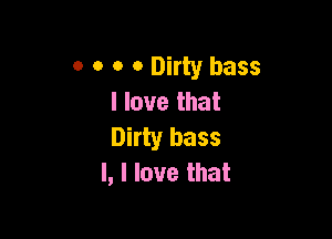 o o o 0 Dirty bass
I love that

Dirty bass
l, I love that