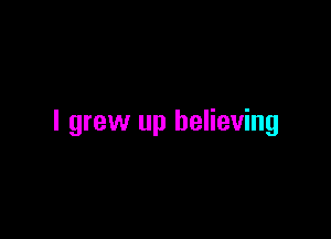 I grew up believing