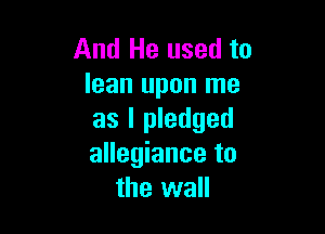 And He used to
lean upon me

as I pledged
allegiance to
the wall