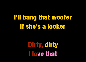 I'll bang that woofer
if she's a looker

Dirty, dirty
I love that