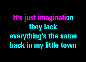 It's iust imagination
they lack
everything's the same
hack in my little town