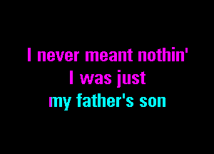 I never meant nothin'

I was just
my father's son