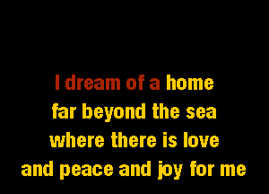 I dream of a home

far beyond the sea
where there is love
and peace and iuy for me