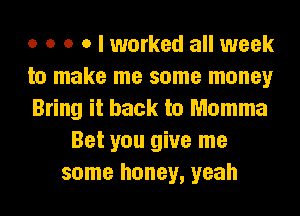 o o o o I worked all week
to make me some money
Bring it back to Momma
Bet you give me
some honey, yeah