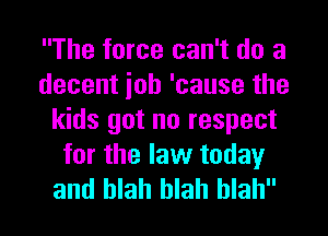 The force can't do a
decent ioh 'cause the
kids got no respect
for the law today
and blah blah blah