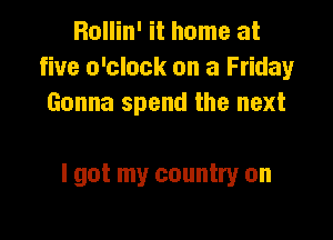 Bollin' it home at
five o'clock on a Friday
Gonna spend the next

I got my country on