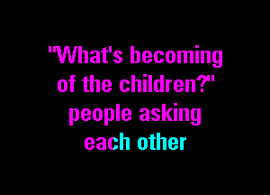 What's becoming
of the children?

people asking
each other