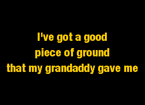 I've got a good

piece of ground
that my grandaddy gave me