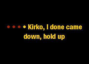 o o o o Kirko, I done came

down, hold up