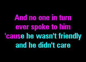 And no one in turn
ever spoke to him

'cause he wasn't friendly
and he didn't care