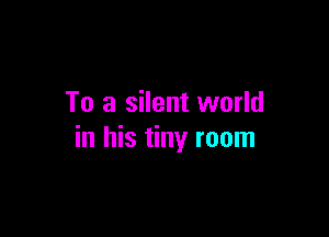 To a silent world

in his tiny room