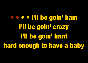 o o o 0 I'll be goin' ham
I'll be goin' crazy

I'll be goin' hard
hard enough to have a baby