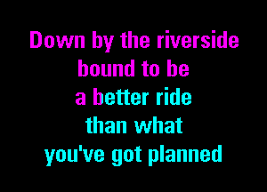 Down by the riverside
bound to be

a better ride
than what
you've got planned