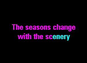 The seasons change

with the scenery