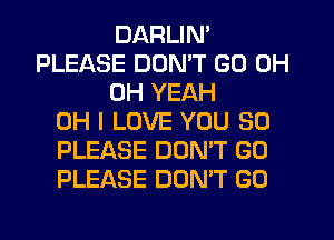 DARLIN'
PLEASE DON'T GO 0H
OH YEAH
OH I LOVE YOU SO
PLEASE DOMT GO
PLEASE DON'T GO