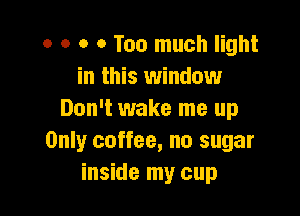o o o 0 Too much light
in this window

Don't wake me up
Only coffee, no sugar
inside my cup