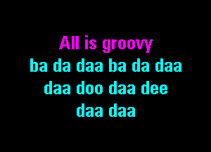 All is groovy
ha da daa ha da daa

daa doo daa dee
daa daa