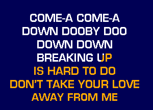 COME-A COME-A
DOWN DOOBY DOD
DOWN DOWN
BREAKING UP
IS HARD TO DO

DON'T TAKE YOUR LOVE
AWAY FROM ME