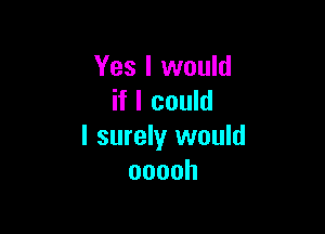 Yes I would
if I could

I surely would
ooooh