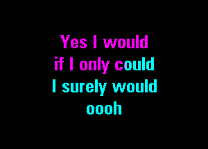 Yes I would
if I only could

I surely would
oooh
