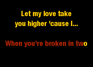 Let my love take
you higher 'cause I...

When you're broken in two