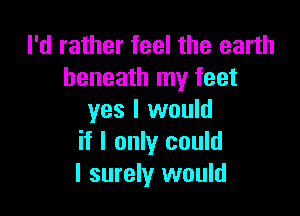 I'd rather feel the earth
beneath my feet

yes I would
if I only could
I surely would