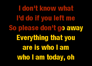 I don't know what
I'd do if you left me
So please don't go away
Everything that you
are is who I am
who I am today, oh