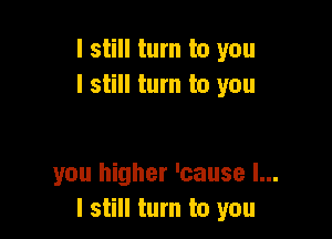I still turn to you
I still turn to you

you higher 'cause I...
I still turn to you