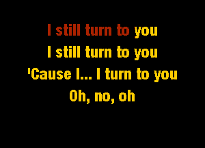 I still turn to you
I still turn to you

'Gause l... I turn to you
0h,no,oh