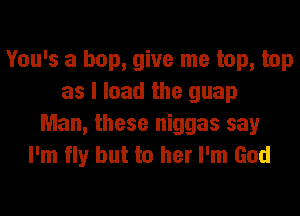 You's a hop, give me top, top
as I load the guap

Man, these niggas say
I'm fly but to her I'm God