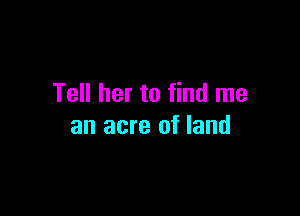Tell her to find me

an acre of land