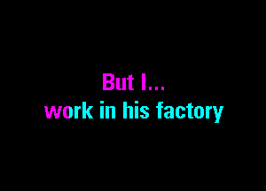 But I...

work in his factory
