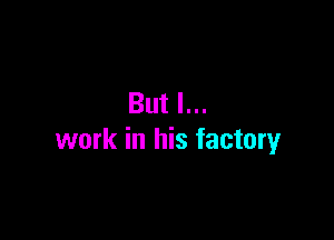 But I...

work in his factory