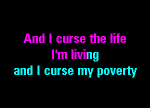 And I curse the life

I'm living
and l curse my poverty