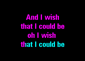 And I wish
that I could be

oh I wish
that I could he