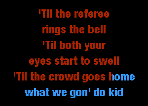 ITil the referee
rings the hell
'1 both your

eyes skirt to swell
'Til the crowd goes home
what we gon' do kid