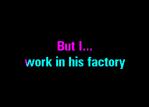 But I...

work in his factory