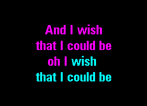 And I wish
that I could be

oh I wish
that I could he